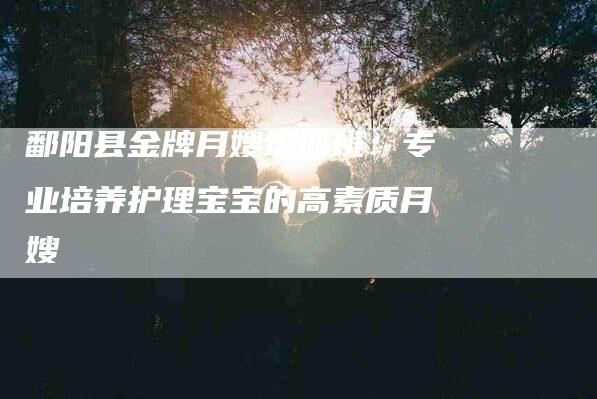 鄱阳县金牌月嫂培训班：专业培养护理宝宝的高素质月嫂