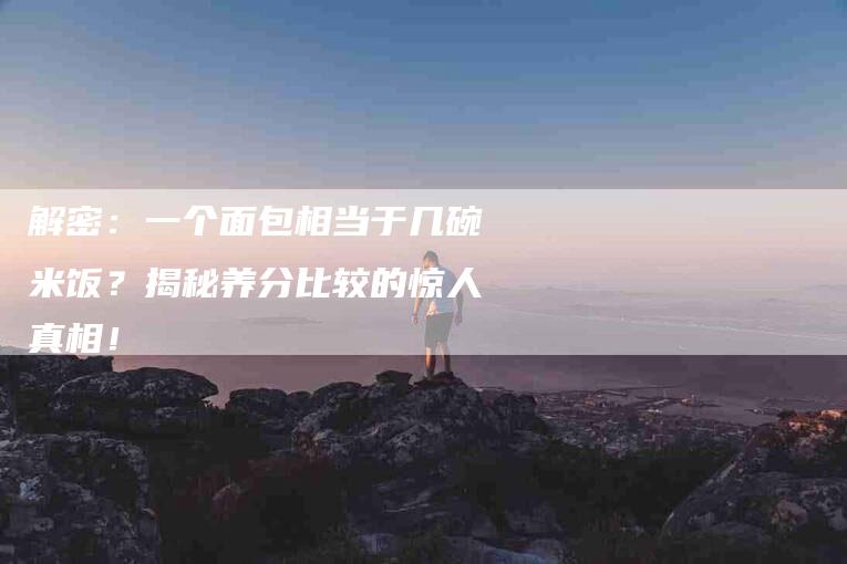 解密：一个面包相当于几碗米饭？揭秘养分比较的惊人真相！-住家保姆月嫂服务_家政保洁钟点工家政服务_速上门月嫂网首页