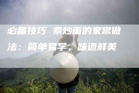必备技巧 素炒面的家常做法：简单易学，味道鲜美