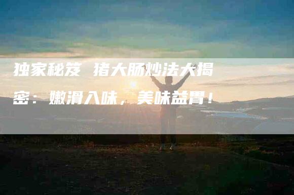 独家秘笈 猪大肠炒法大揭密:嫩滑入味,美味益胃!-住家保姆月嫂服务_家政保洁钟点工家政服务_速上门月嫂网首页