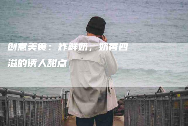 创意美食：炸鲜奶，奶香四溢的诱人甜点-住家保姆月嫂服务_家政保洁钟点工家政服务_速上门月嫂网首页