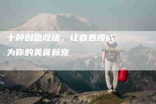 十种创意吃法，让春卷皮成为你的美食新宠-住家保姆月嫂服务_家政保洁钟点工家政服务_速上门月嫂网首页