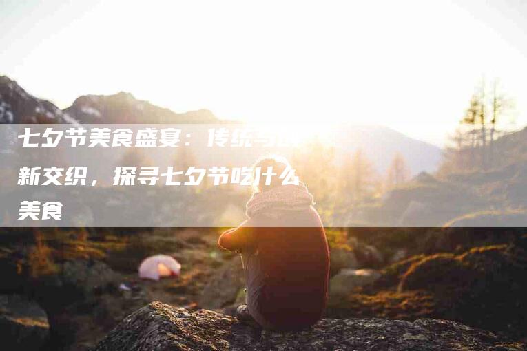 七夕节美食盛宴：传统与创新交织，探寻七夕节吃什么美食-住家保姆月嫂服务_家政保洁钟点工家政服务_速上门月嫂网首页