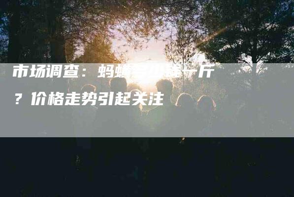 市场调查：蚂蟥多少钱一斤？价格走势引起关注-住家保姆月嫂服务_家政保洁钟点工家政服务_速上门月嫂网首页