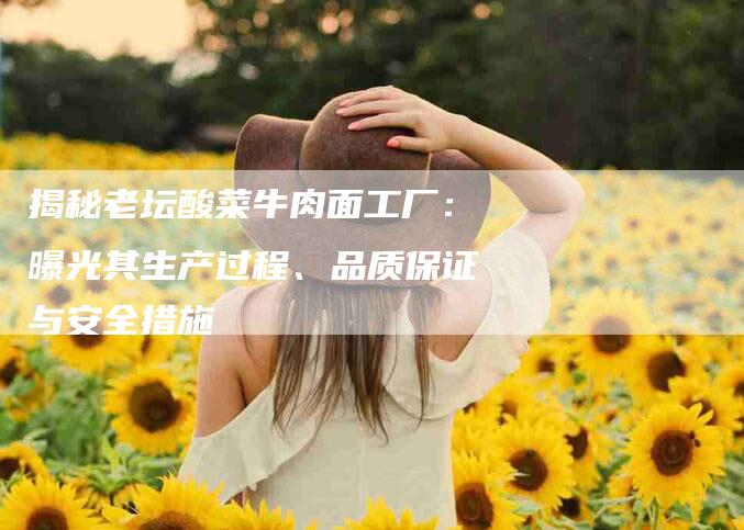 揭秘老坛酸菜牛肉面工厂：曝光其生产过程、品质保证与安全措施-住家保姆月嫂服务_家政保洁钟点工家政服务_速上门月嫂网首页