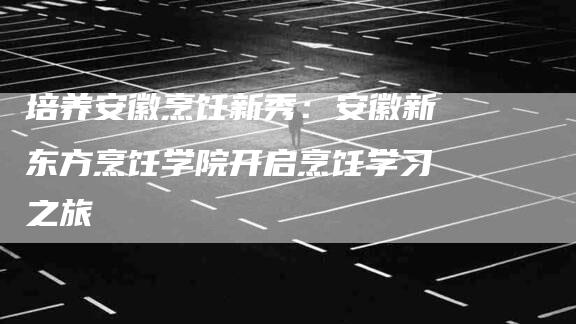 培养安徽烹饪新秀：安徽新东方烹饪学院开启烹饪学习之旅