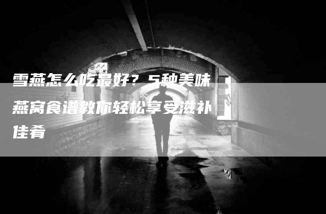 雪燕怎么吃最好？5种美味燕窝食谱教你轻松享受滋补佳肴