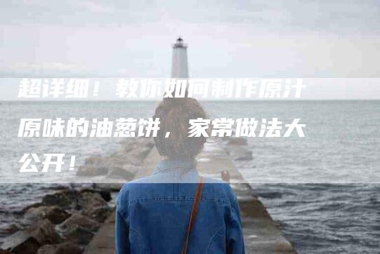 超详细！教你如何制作原汁原味的油葱饼，家常做法大公开！