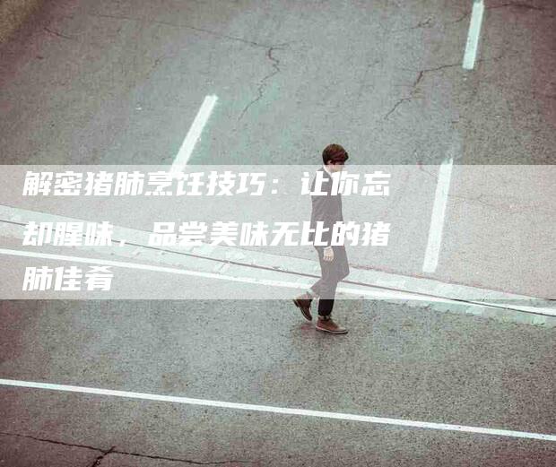 解密猪肺烹饪技巧：让你忘却腥味，品尝美味无比的猪肺佳肴