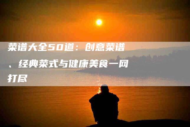 菜谱大全50道：创意菜谱、经典菜式与健康美食一网打尽-住家保姆月嫂服务_家政保洁钟点工家政服务_速上门月嫂网首页