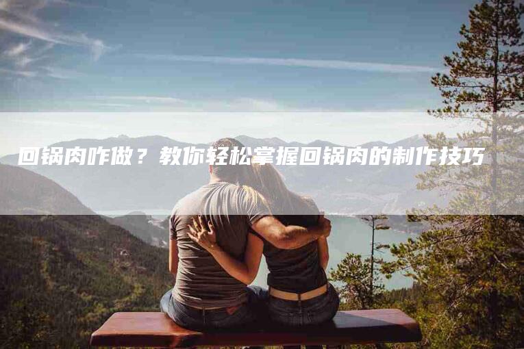 回锅肉咋做？教你轻松掌握回锅肉的制作技巧-住家保姆月嫂服务_家政保洁钟点工家政服务_速上门月嫂网首页