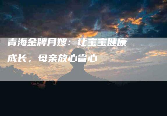 青海金牌月嫂：让宝宝健康成长，母亲放心省心