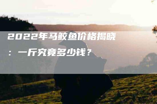 2022年马鲛鱼价格揭晓：一斤究竟多少钱？