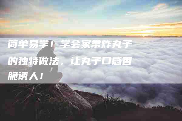简单易学！学会家常炸丸子的独特做法，让丸子口感香脆诱人！-住家保姆月嫂服务_家政保洁钟点工家政服务_速上门月嫂网首页