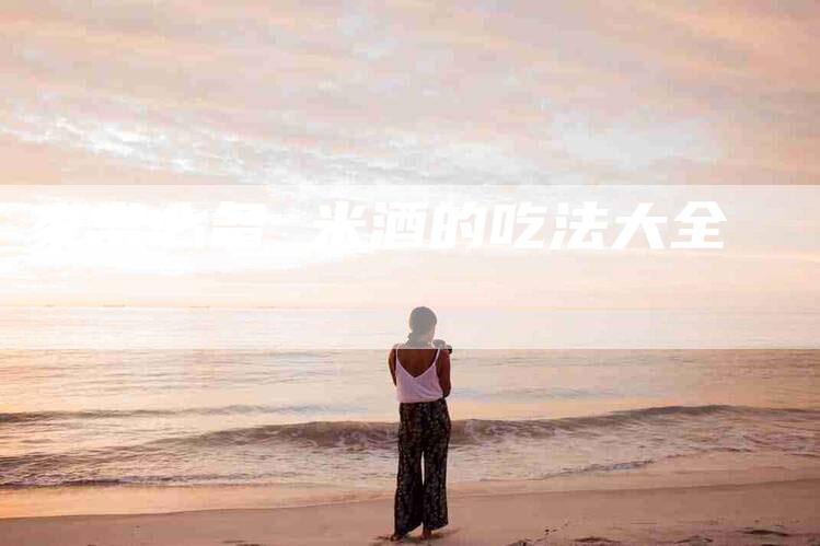 家常必备 米酒的吃法大全-住家保姆月嫂服务_家政保洁钟点工家政服务_速上门月嫂网首页