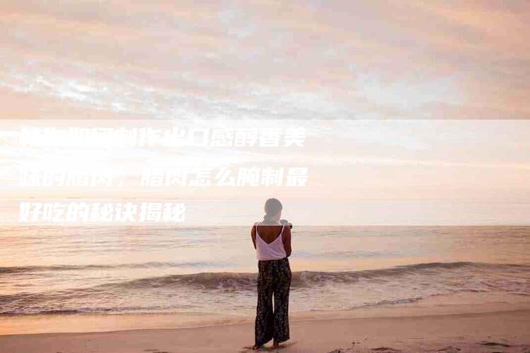 教你如何制作出口感醇香美味的腊肉，腊肉怎么腌制最好吃的秘诀揭秘-住家保姆月嫂服务_家政保洁钟点工家政服务_速上门月嫂网首页