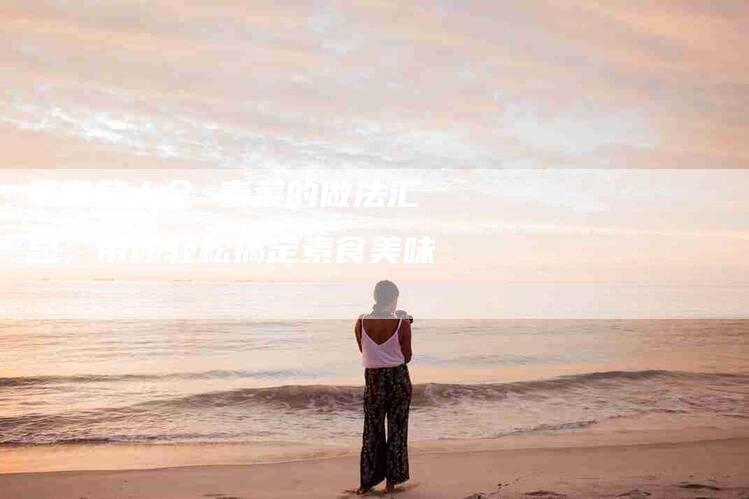 家常菜大全 素菜的做法汇总，带你轻松搞定素食美味-住家保姆月嫂服务_家政保洁钟点工家政服务_速上门月嫂网首页