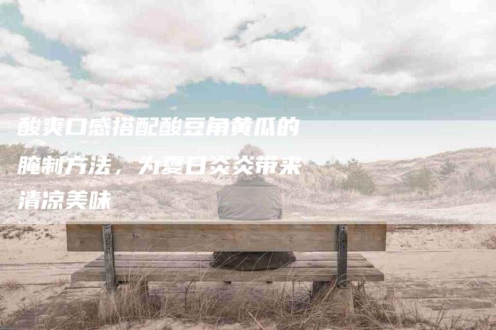 酸爽口感搭配酸豆角黄瓜的腌制方法，为夏日炎炎带来清凉美味-住家保姆月嫂服务_家政保洁钟点工家政服务_速上门月嫂网首页