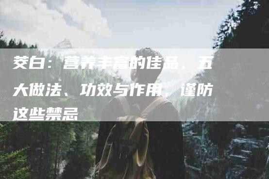 茭白：营养丰富的佳品，五大做法、功效与作用，谨防这些禁忌