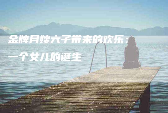 金牌月嫂六子带来的欢乐：一个女儿的诞生-住家保姆月嫂服务_家政保洁钟点工家政服务_速上门月嫂网首页