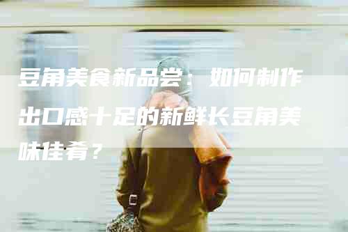 豆角美食新品尝：如何制作出口感十足的新鲜长豆角美味佳肴？