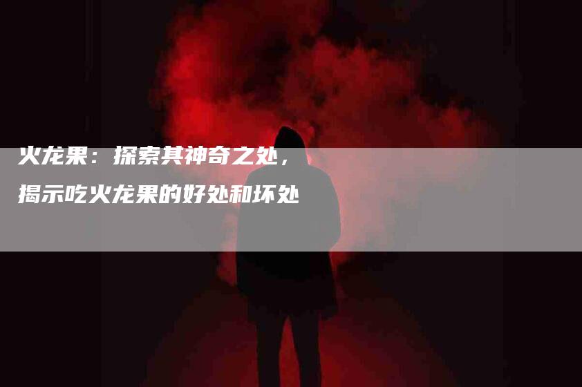 火龙果：探索其神奇之处，揭示吃火龙果的好处和坏处-住家保姆月嫂服务_家政保洁钟点工家政服务_速上门月嫂网首页