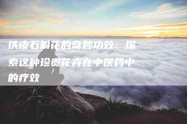 铁皮石斛花的奇妙功效：探索这种珍贵花卉在中医药中的疗效