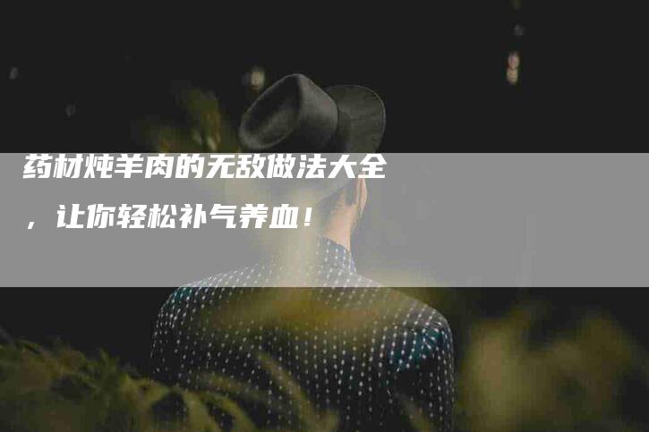 药材炖羊肉的无敌做法大全，让你轻松补气养血！