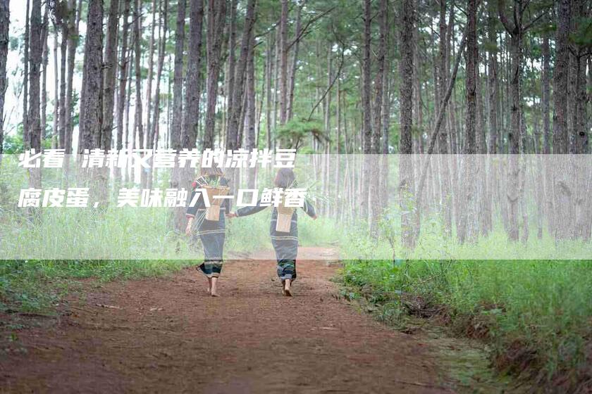 必看 清新又营养的凉拌豆腐皮蛋，美味融入一口鲜香-住家保姆月嫂服务_家政保洁钟点工家政服务_速上门月嫂网首页