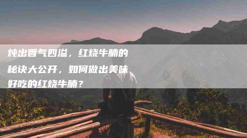 炖出香气四溢，红烧牛腩的秘诀大公开，如何做出美味好吃的红烧牛腩？