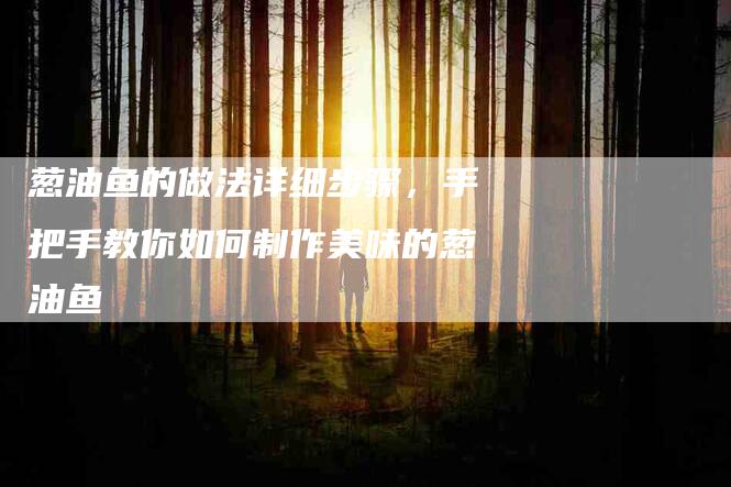 葱油鱼的做法详细步骤，手把手教你如何制作美味的葱油鱼