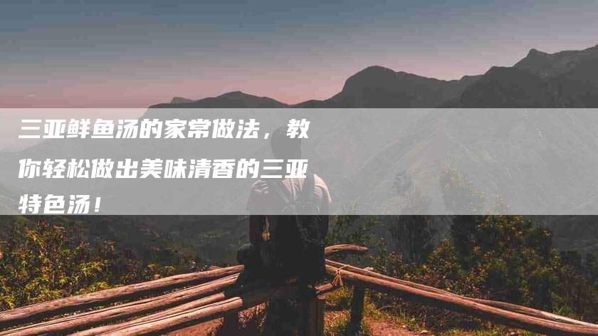 三亚鲜鱼汤的家常做法,教你轻松做出美味清香的三亚特色汤!-住家保姆月嫂服务_家政保洁钟点工家政服务_速上门月嫂网首页