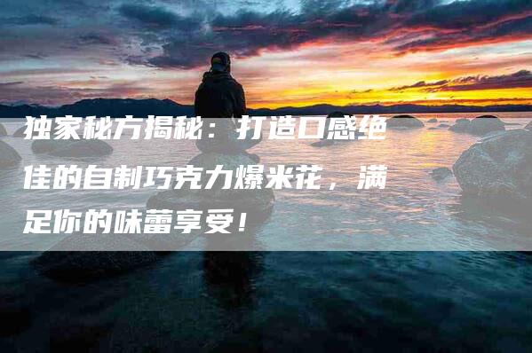 独家秘方揭秘：打造口感绝佳的自制巧克力爆米花，满足你的味蕾享受！-住家保姆月嫂服务_家政保洁钟点工家政服务_速上门月嫂网首页