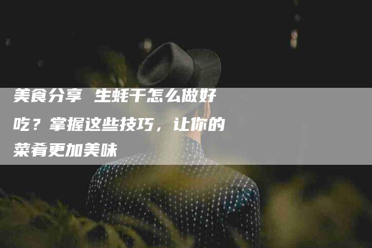 美食分享 生蚝干怎么做好吃？掌握这些技巧，让你的菜肴更加美味-住家保姆月嫂服务_家政保洁钟点工家政服务_速上门月嫂网首页