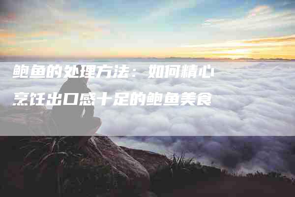 鲍鱼的处理方法：如何精心烹饪出口感十足的鲍鱼美食-住家保姆月嫂服务_家政保洁钟点工家政服务_速上门月嫂网首页