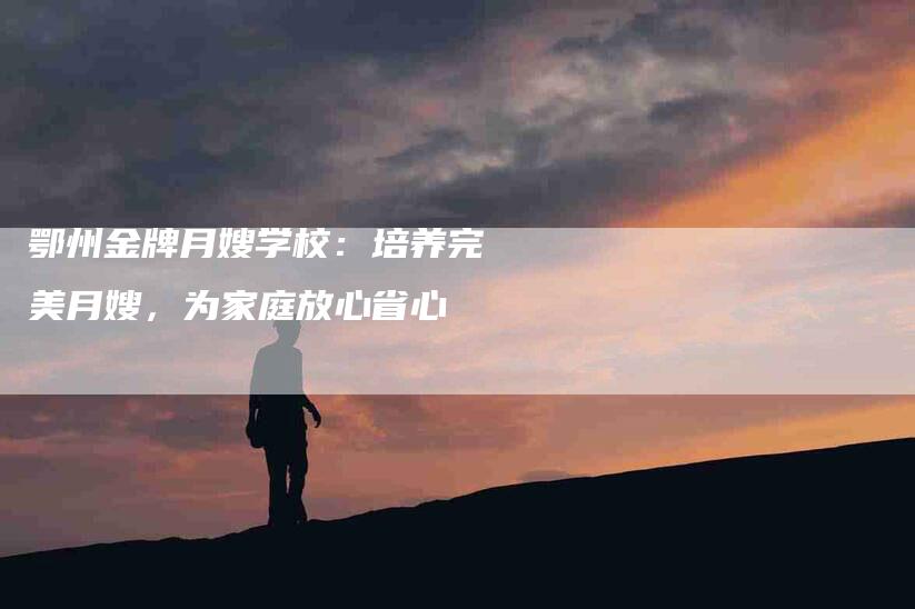 鄂州金牌月嫂学校:培养完美月嫂,为家庭放心省心-住家保姆月嫂服务_家政保洁钟点工家政服务_速上门月嫂网首页