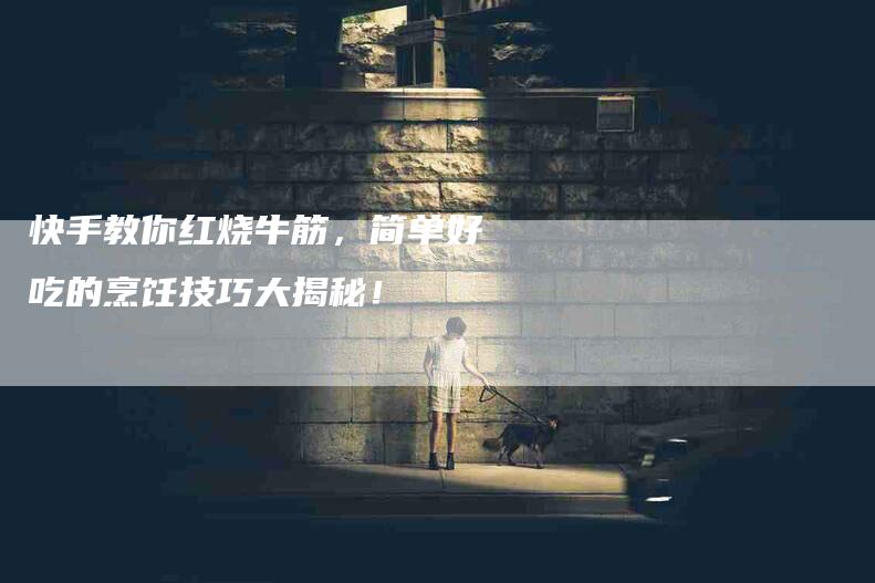 快手教你红烧牛筋，简单好吃的烹饪技巧大揭秘！
