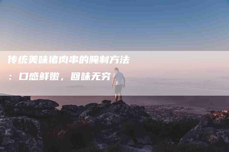 传统美味猪肉串的腌制方法：口感鲜嫩，回味无穷-住家保姆月嫂服务_家政保洁钟点工家政服务_速上门月嫂网首页