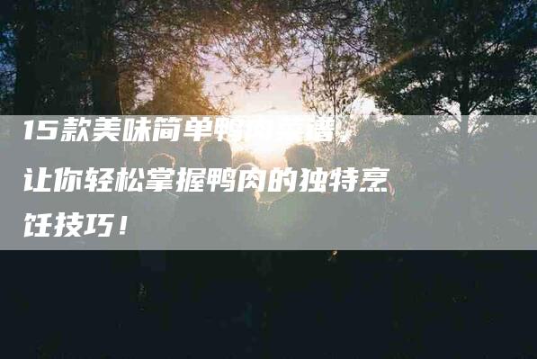 15款美味简单鸭肉菜谱，让你轻松掌握鸭肉的独特烹饪技巧！