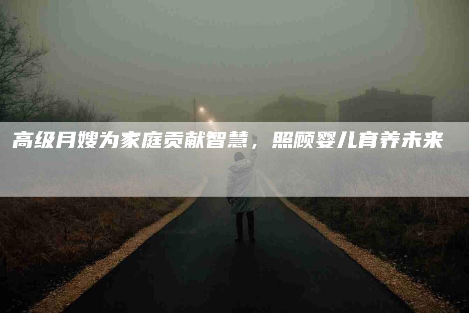 高级月嫂为家庭贡献智慧，照顾婴儿育养未来