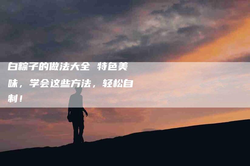 白粽子的做法大全 特色美味，学会这些方法，轻松自制！-住家保姆月嫂服务_家政保洁钟点工家政服务_速上门月嫂网首页