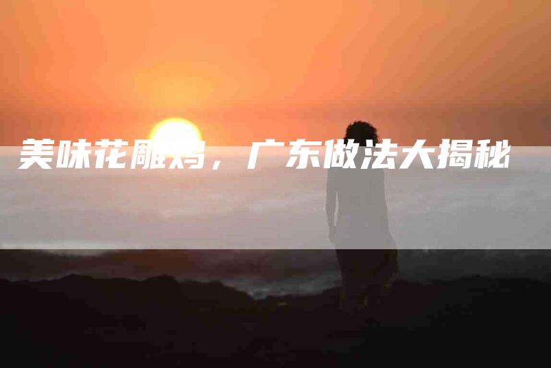 美味花雕鸡，广东做法大揭秘-住家保姆月嫂服务_家政保洁钟点工家政服务_速上门月嫂网首页