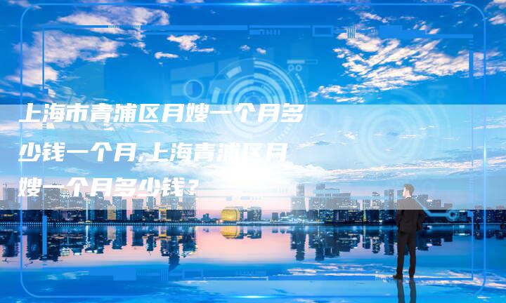 上海市青浦区月嫂一个月多少钱一个月,上海青浦区月嫂一个月多少钱？-住家保姆月嫂服务_家政保洁钟点工家政服务_速上门月嫂网首页