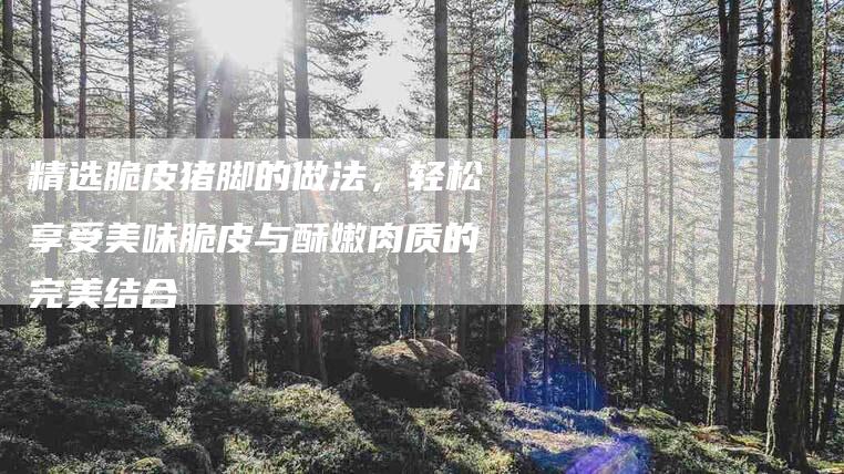 精选脆皮猪脚的做法，轻松享受美味脆皮与酥嫩肉质的完美结合-住家保姆月嫂服务_家政保洁钟点工家政服务_速上门月嫂网首页