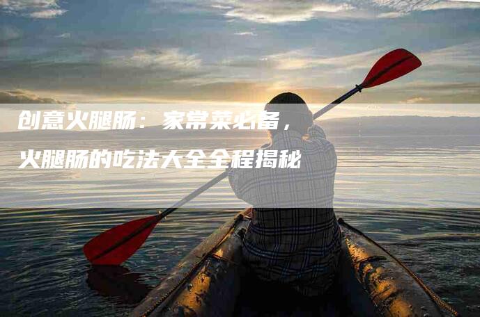 创意火腿肠：家常菜必备，火腿肠的吃法大全全程揭秘