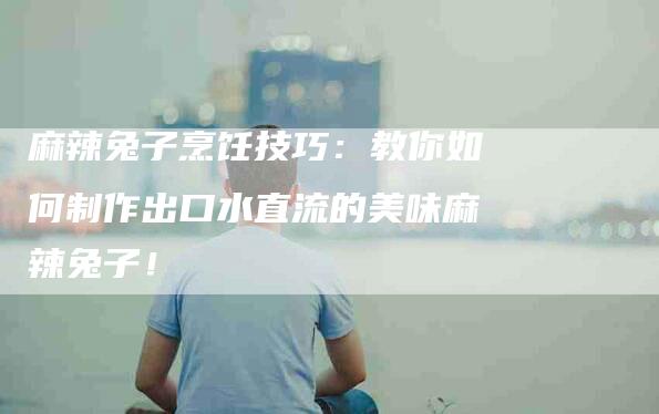 麻辣兔子烹饪技巧：教你如何制作出口水直流的美味麻辣兔子！