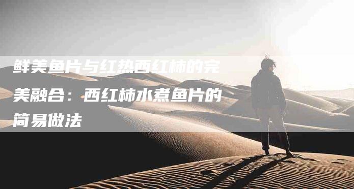 鲜美鱼片与红热西红柿的完美融合：西红柿水煮鱼片的简易做法