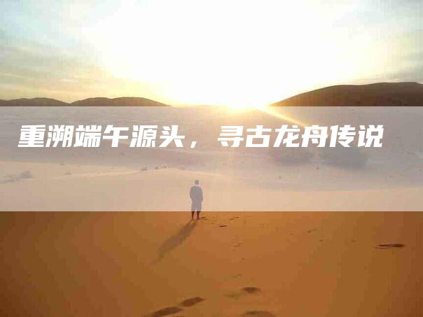 重溯端午源头,寻古龙舟传说-住家保姆月嫂服务_家政保洁钟点工家政服务_速上门月嫂网首页