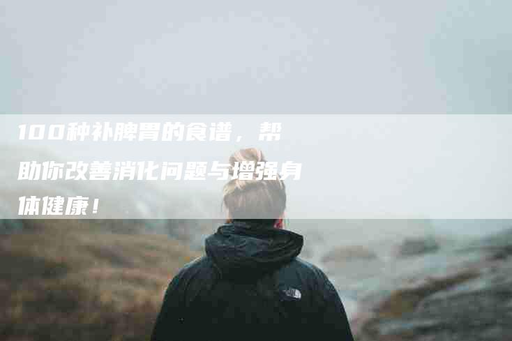 100种补脾胃的食谱，帮助你改善消化问题与增强身体健康！-住家保姆月嫂服务_家政保洁钟点工家政服务_速上门月嫂网首页
