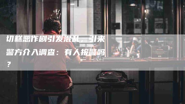 切糕恶作剧引发混乱，引来警方介入调查：有人报警吗？